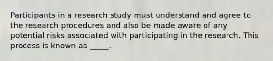 Participants in a research study must understand and agree to the research procedures and also be made aware of any potential risks associated with participating in the research. This process is known as _____.