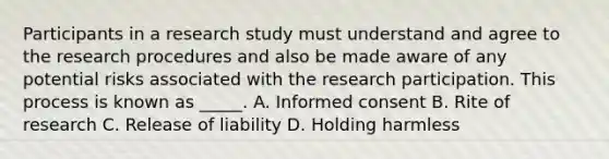 Participants in a research study must understand and agree to the research procedures and also be made aware of any potential risks associated with the research participation. This process is known as _____. A. Informed consent B. Rite of research C. Release of liability D. Holding harmless