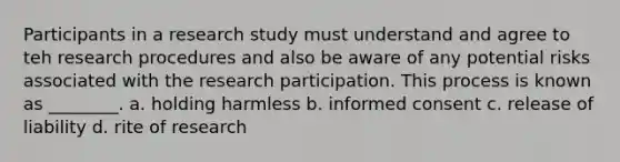 Participants in a research study must understand and agree to teh research procedures and also be aware of any potential risks associated with the research participation. This process is known as ________. a. holding harmless b. informed consent c. release of liability d. rite of research