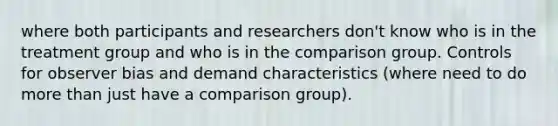 where both participants and researchers don't know who is in the treatment group and who is in the comparison group. Controls for observer bias and demand characteristics (where need to do more than just have a comparison group).