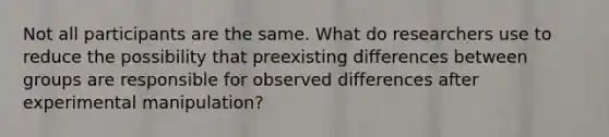 Not all participants are the same. What do researchers use to reduce the possibility that preexisting differences between groups are responsible for observed differences after experimental manipulation?