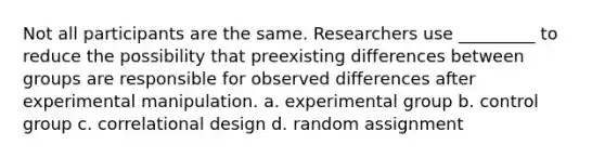 Not all participants are the same. Researchers use _________ to reduce the possibility that preexisting differences between groups are responsible for observed differences after experimental manipulation. a. experimental group b. control group c. correlational design d. random assignment