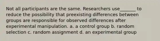 Not all participants are the same. Researchers use_______ to reduce the possibility that preexisting differences between groups are responsible for observed differences after experimental manipulation. a. a control group b. random selection c. random assignment d. an experimental group