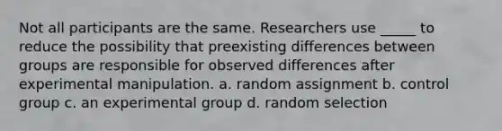 Not all participants are the same. Researchers use _____ to reduce the possibility that preexisting differences between groups are responsible for observed differences after experimental manipulation. a. random assignment b. control group c. an experimental group d. random selection