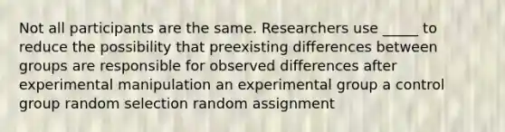 Not all participants are the same. Researchers use _____ to reduce the possibility that preexisting differences between groups are responsible for observed differences after experimental manipulation an experimental group a control group random selection random assignment