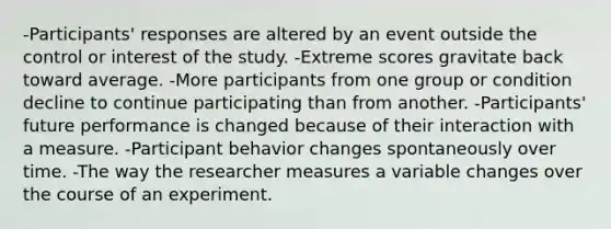 -Participants' responses are altered by an event outside the control or interest of the study. -Extreme scores gravitate back toward average. -More participants from one group or condition decline to continue participating than from another. -Participants' future performance is changed because of their interaction with a measure. -Participant behavior changes spontaneously over time. -The way the researcher measures a variable changes over the course of an experiment.