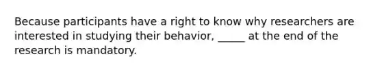 Because participants have a right to know why researchers are interested in studying their behavior, _____ at the end of the research is mandatory.