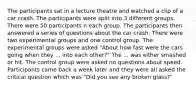 The participants sat in a lecture theatre and watched a clip of a car crash. The participants were split into 3 different groups. There were 50 participants n each group. The participants then answered a series of questions about the car crash. There were two experimental groups and one control group. The experimental groups were asked "About how fast were the cars going when they ... into each other?" The ... was either smashed or hit. The control group were asked no questions about speed. Participants came back a week later and they were all asked the critical question which was "Did you see any broken glass?"