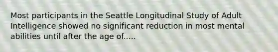 Most participants in the Seattle Longitudinal Study of Adult Intelligence showed no significant reduction in most mental abilities until after the age of.....