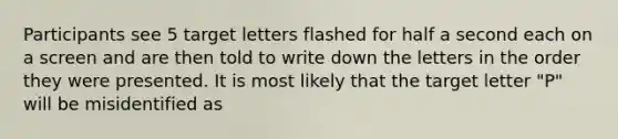 Participants see 5 target letters flashed for half a second each on a screen and are then told to write down the letters in the order they were presented. It is most likely that the target letter "P" will be misidentified as