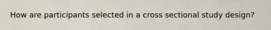 How are participants selected in a cross sectional study design?