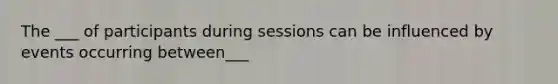 The ___ of participants during sessions can be influenced by events occurring between___