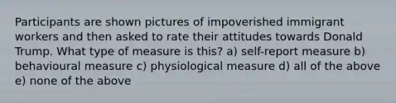 Participants are shown pictures of impoverished immigrant workers and then asked to rate their attitudes towards Donald Trump. What type of measure is this? a) self-report measure b) behavioural measure c) physiological measure d) all of the above e) none of the above