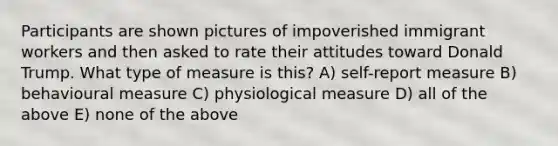 Participants are shown pictures of impoverished immigrant workers and then asked to rate their attitudes toward Donald Trump. What type of measure is this? A) self-report measure B) behavioural measure C) physiological measure D) all of the above E) none of the above