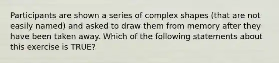 Participants are shown a series of complex shapes (that are not easily named) and asked to draw them from memory after they have been taken away. Which of the following statements about this exercise is TRUE?