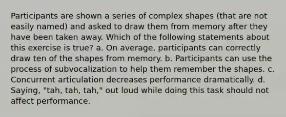 Participants are shown a series of complex shapes (that are not easily named) and asked to draw them from memory after they have been taken away. Which of the following statements about this exercise is true? a. On average, participants can correctly draw ten of the shapes from memory. b. Participants can use the process of subvocalization to help them remember the shapes. c. Concurrent articulation decreases performance dramatically. d. Saying, "tah, tah, tah," out loud while doing this task should not affect performance.