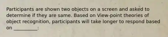 Participants are shown two objects on a screen and asked to determine if they are same. Based on View-point theories of object recognition, participants will take longer to respond based on __________: