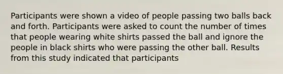 Participants were shown a video of people passing two balls back and forth. Participants were asked to count the number of times that people wearing white shirts passed the ball and ignore the people in black shirts who were passing the other ball. Results from this study indicated that participants