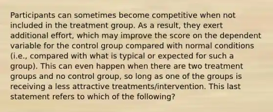 Participants can sometimes become competitive when not included in the treatment group. As a result, they exert additional effort, which may improve the score on the dependent variable for the control group compared with normal conditions (i.e., compared with what is typical or expected for such a group). This can even happen when there are two treatment groups and no control group, so long as one of the groups is receiving a less attractive treatments/intervention. This last statement refers to which of the following?