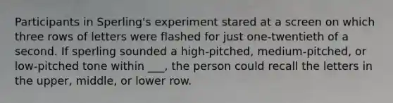 Participants in Sperling's experiment stared at a screen on which three rows of letters were flashed for just one-twentieth of a second. If sperling sounded a high-pitched, medium-pitched, or low-pitched tone within ___, the person could recall the letters in the upper, middle, or lower row.