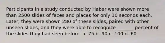 Participants in a study conducted by Haber were shown more than 2500 slides of faces and places for only 10 seconds each. Later, they were shown 280 of these slides, paired with other unseen slides, and they were able to recognize _______ percent of the slides they had seen before. a. 75 b. 90 c. 100 d. 60