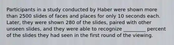 Participants in a study conducted by Haber were shown more than 2500 slides of faces and places for only 10 seconds each. Later, they were shown 280 of the slides, paired with other unseen slides, and they were able to recognize _________ percent of the slides they had seen in the first round of the viewing.