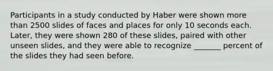 Participants in a study conducted by Haber were shown more than 2500 slides of faces and places for only 10 seconds each. Later, they were shown 280 of these slides, paired with other unseen slides, and they were able to recognize _______ percent of the slides they had seen before.