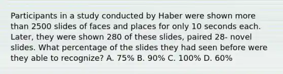 Participants in a study conducted by Haber were shown more than 2500 slides of faces and places for only 10 seconds each. Later, they were shown 280 of these slides, paired 28- novel slides. What percentage of the slides they had seen before were they able to recognize? A. 75% B. 90% C. 100% D. 60%