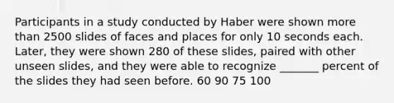 Participants in a study conducted by Haber were shown more than 2500 slides of faces and places for only 10 seconds each. Later, they were shown 280 of these slides, paired with other unseen slides, and they were able to recognize _______ percent of the slides they had seen before. 60 90 75 100