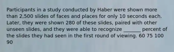 Participants in a study conducted by Haber were shown more than 2,500 slides of faces and places for only 10 seconds each. Later, they were shown 280 of these slides, paired with other unseen slides, and they were able to recognize _______ percent of the slides they had seen in the first round of viewing. 60 75 100 90