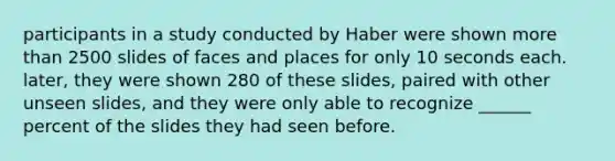 participants in a study conducted by Haber were shown more than 2500 slides of faces and places for only 10 seconds each. later, they were shown 280 of these slides, paired with other unseen slides, and they were only able to recognize ______ percent of the slides they had seen before.