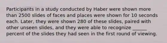 Participants in a study conducted by Haber were shown more than 2500 slides of faces and places were shown for 10 seconds each. Later, they were shown 280 of these slides, paired with other unseen slides, and they were able to recognize ______ percent of the slides they had seen in the first round of viewing.