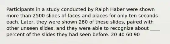 Participants in a study conducted by Ralph Haber were shown more than 2500 slides of faces and places for only ten seconds each. Later, they were shown 280 of these slides, paired with other unseen slides, and they were able to recognize about ____ percent of the slides they had seen before. 20 40 60 90