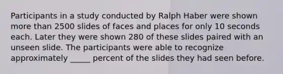 Participants in a study conducted by Ralph Haber were shown more than 2500 slides of faces and places for only 10 seconds each. Later they were shown 280 of these slides paired with an unseen slide. The participants were able to recognize approximately _____ percent of the slides they had seen before.