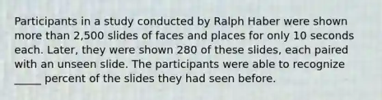 Participants in a study conducted by Ralph Haber were shown more than 2,500 slides of faces and places for only 10 seconds each. Later, they were shown 280 of these slides, each paired with an unseen slide. The participants were able to recognize _____ percent of the slides they had seen before.