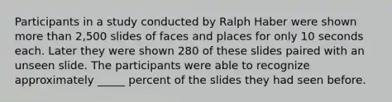 Participants in a study conducted by Ralph Haber were shown <a href='https://www.questionai.com/knowledge/keWHlEPx42-more-than' class='anchor-knowledge'>more than</a> 2,500 slides of faces and places for only 10 seconds each. Later they were shown 280 of these slides paired with an unseen slide. The participants were able to recognize approximately _____ percent of the slides they had seen before.