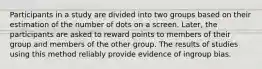 Participants in a study are divided into two groups based on their estimation of the number of dots on a screen. Later, the participants are asked to reward points to members of their group and members of the other group. The results of studies using this method reliably provide evidence of ingroup bias.