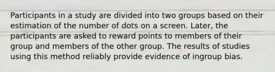 Participants in a study are divided into two groups based on their estimation of the number of dots on a screen. Later, the participants are asked to reward points to members of their group and members of the other group. The results of studies using this method reliably provide evidence of ingroup bias.