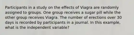 Participants in a study on the effects of Viagra are randomly assigned to groups. One group receives a sugar pill while the other group receives Viagra. The number of erections over 30 days is recorded by participants in a journal. In this example, what is the independent variable?