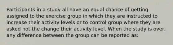 Participants in a study all have an equal chance of getting assigned to the exercise group in which they are instructed to increase their activity levels or to control group where they are asked not the change their activity level. When the study is over, any difference between the group can be reported as: