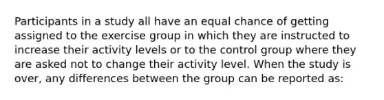 Participants in a study all have an equal chance of getting assigned to the exercise group in which they are instructed to increase their activity levels or to the control group where they are asked not to change their activity level. When the study is over, any differences between the group can be reported as: