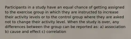 Participants in a study have an equal chance of getting assigned to the exercise group in which they are instructed to increase their activity levels or to the control group where they are asked not to change their activity level. When the study is over, any differences between the group can be reported as: a) association b) cause and effect c) correlation