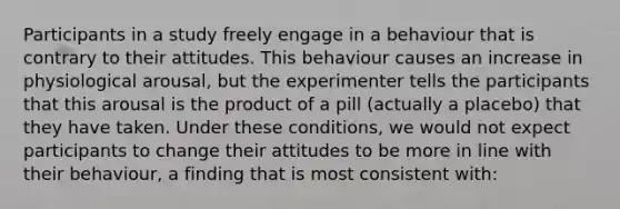 Participants in a study freely engage in a behaviour that is contrary to their attitudes. This behaviour causes an increase in physiological arousal, but the experimenter tells the participants that this arousal is the product of a pill (actually a placebo) that they have taken. Under these conditions, we would not expect participants to change their attitudes to be more in line with their behaviour, a finding that is most consistent with: