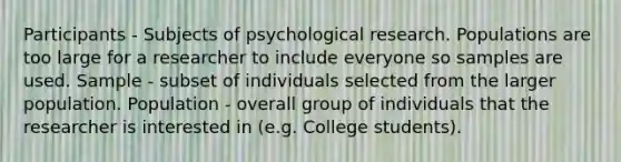 Participants - Subjects of psychological research. Populations are too large for a researcher to include everyone so samples are used. Sample - subset of individuals selected from the larger population. Population - overall group of individuals that the researcher is interested in (e.g. College students).