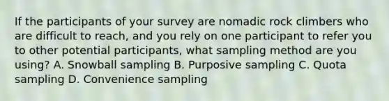 If the participants of your survey are nomadic rock climbers who are difficult to reach, and you rely on one participant to refer you to other potential participants, what sampling method are you using? A. Snowball sampling B. Purposive sampling C. Quota sampling D. Convenience sampling