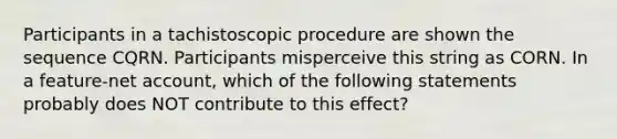 Participants in a tachistoscopic procedure are shown the sequence CQRN. Participants misperceive this string as CORN. In a feature-net account, which of the following statements probably does NOT contribute to this effect?