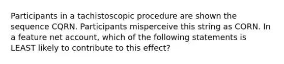 Participants in a tachistoscopic procedure are shown the sequence CQRN. Participants misperceive this string as CORN. In a feature net account, which of the following statements is LEAST likely to contribute to this effect?