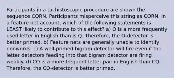 Participants in a tachistoscopic procedure are shown the sequence CQRN. Participants misperceive this string as CORN. In a feature net account, which of the following statements is LEAST likely to contribute to this effect? a) O is a more frequently used letter in English than is Q. Therefore, the O-detector is better primed. b) Feature nets are generally unable to identify nonwords. c) A well-primed bigram detector will fire even if the letter detectors feeding into that bigram detector are firing weakly. d) CO is a more frequent letter pair in English than CQ. Therefore, the CO-detector is better primed.