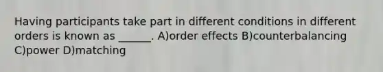 Having participants take part in different conditions in different orders is known as ______. A)order effects B)counterbalancing C)power D)matching