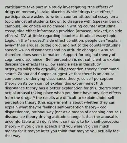 Participants take part in a study investigating "the effects of drugs on memory". -take placebo -While "drugs take effect," participants are asked to write a counter-attitudinal essay, on a topic almost all students known to disagree with (speaker ban on campus). -IV: choice vs no choice in writing counter attitudinal essay, side effect information provided (aroused, relaxed, no side effects) -DV: attitude regarding counter-attitudinal essay topic Logic: in the "aroused" side effect condition, people can "explain away" their arousal to the drug, and not to the counterattitudinal speech --> no dissonance (and no attitude change) • Arousal therefore does seem to matter - Support for original theory of cognitive dissonance - Self-perception is not sufficient to explain dissonance effects Flaw: low sample size in this study https://en.wikipedia.org/wiki/Self-perception_theory ^command search Zanna and Cooper -suggestive that there is an arousal component underlying dissonance theory, so self perception theory on its own cannot explain this experimenet tl;dr dissonance theory has a better explanation for this, there's some actual arousal taking place when you don't have any side effects from the drugs // the results are difficult to explain under self perception theory (this experiment is about whether they can explain what they're feeling) self-perception theory-- cool, dispassionate, rational way (not as a means of escaping arousal) dissonance theory driving attitude change is that the arousal is uncomfortable and i don't like it so i want to fix it self-perception theory -- if you give a speech and you weren't given much money for it maybe later you think that maybe you actually feel that way